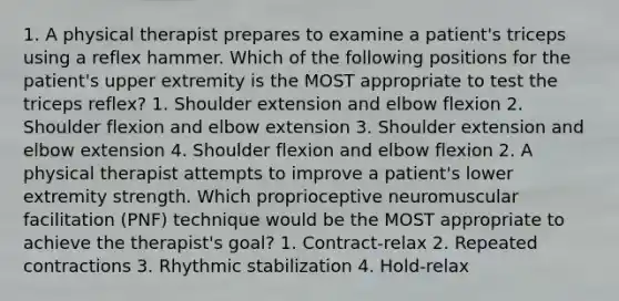 1. A physical therapist prepares to examine a patient's triceps using a reflex hammer. Which of the following positions for the patient's upper extremity is the MOST appropriate to test the triceps reflex? 1. Shoulder extension and elbow flexion 2. Shoulder flexion and elbow extension 3. Shoulder extension and elbow extension 4. Shoulder flexion and elbow flexion 2. A physical therapist attempts to improve a patient's lower extremity strength. Which proprioceptive neuromuscular facilitation (PNF) technique would be the MOST appropriate to achieve the therapist's goal? 1. Contract-relax 2. Repeated contractions 3. Rhythmic stabilization 4. Hold-relax