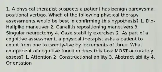 1. A physical therapist suspects a patient has benign paroxysmal positional vertigo. Which of the following physical therapy assessments would be best in confirming this hypothesis? 1. Dix-Hallpike maneuver 2. Canalith repositioning maneuvers 3. Singular neurectomy 4. Gaze stability exercises 2. As part of a cognitive assessment, a physical therapist asks a patient to count from one to twenty-five by increments of three. What component of cognitive function does this task MOST accurately assess? 1. Attention 2. Constructional ability 3. Abstract ability 4. Orientation