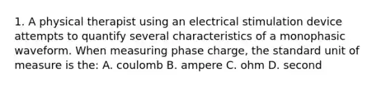 1. A physical therapist using an electrical stimulation device attempts to quantify several characteristics of a monophasic waveform. When measuring phase charge, the standard unit of measure is the: A. coulomb B. ampere C. ohm D. second