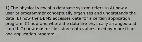 1) The physical view of a database system refers to A) how a user or programmer conceptually organizes and understands the data. B) how the DBMS accesses data for a certain application program. C) how and where the data are physically arranged and stored. D) how master files store data values used by <a href='https://www.questionai.com/knowledge/keWHlEPx42-more-than' class='anchor-knowledge'>more than</a> one application program.