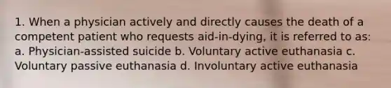 1. When a physician actively and directly causes the death of a competent patient who requests aid-in-dying, it is referred to as: a. Physician-assisted suicide b. Voluntary active euthanasia c. Voluntary passive euthanasia d. Involuntary active euthanasia