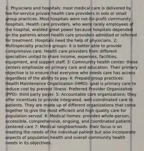 1: Physicians and hospitals: most medical care is delivered by fee-for-service private health care providers in solo or small group practices. Most hospitals were not-for-profit community hospitals. Health care providers, who were rarely employees of the hospital, wielded great power because hospitals depended on the patients whom health care providers admitted or referred for treatment. Hospitals need the help of physicians. 2: Multispecialty practice groups: it is better able to provide comprensive care. Health care providers from different specialties united to share income, expenses, facilities, equipment, and support staff. 3: Community health center: these centers emphasize on primary care and education. Their primary objective is to ensure that everyone who needs care has access regardless of the ability to pay. 4: Prepaid group practices: Health Maintenance Organization (HMO)- goal is primary care to reduce cost by prevent illness. Preferred Provider Organizaiton (PPO)- third party payer. 5: Accountable care organizations: they offer incentives to provide integrated, well-coordinated care to patients. They are made up of different organizations that come together to give the most efficient and high quality care for population served. 6: Medical homes: provides whole-person, accessible, comprehensive, ongoing, and coordinated patient-centered care 7: Medical neighborhoods: their focus is on meeting the needs of the individual patient but also incorporate aspects of population health and overall community health needs in its objectives.