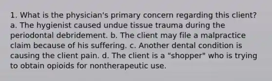 1. What is the physician's primary concern regarding this client? a. The hygienist caused undue tissue trauma during the periodontal debridement. b. The client may file a malpractice claim because of his suffering. c. Another dental condition is causing the client pain. d. The client is a "shopper" who is trying to obtain opioids for nontherapeutic use.