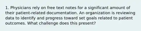 1. Physicians rely on free text notes for a significant amount of their patient-related documentation. An organization is reviewing data to identify and progress toward set goals related to patient outcomes. What challenge does this present?