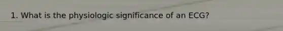 1. What is the physiologic significance of an ECG?