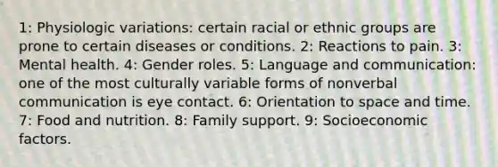 1: Physiologic variations: certain racial or ethnic groups are prone to certain diseases or conditions. 2: Reactions to pain. 3: Mental health. 4: Gender roles. 5: Language and communication: one of the most culturally variable forms of nonverbal communication is eye contact. 6: Orientation to space and time. 7: Food and nutrition. 8: Family support. 9: Socioeconomic factors.