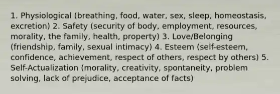 1. Physiological (breathing, food, water, sex, sleep, homeostasis, excretion) 2. Safety (security of body, employment, resources, morality, the family, health, property) 3. Love/Belonging (friendship, family, sexual intimacy) 4. Esteem (self-esteem, confidence, achievement, respect of others, respect by others) 5. Self-Actualization (morality, creativity, spontaneity, <a href='https://www.questionai.com/knowledge/kZi0diIlxK-problem-solving' class='anchor-knowledge'>problem solving</a>, lack of prejudice, acceptance of facts)