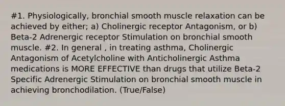 #1. Physiologically, bronchial smooth muscle relaxation can be achieved by either; a) Cholinergic receptor Antagonism, or b) Beta-2 Adrenergic receptor Stimulation on bronchial smooth muscle. #2. In general , in treating asthma, Cholinergic Antagonism of Acetylcholine with Anticholinergic Asthma medications is MORE EFFECTIVE than drugs that utilize Beta-2 Specific Adrenergic Stimulation on bronchial smooth muscle in achieving bronchodilation. (True/False)