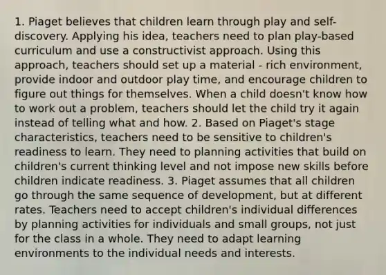 1. Piaget believes that children learn through play and self-discovery. Applying his idea, teachers need to plan play-based curriculum and use a constructivist approach. Using this approach, teachers should set up a material - rich environment, provide indoor and outdoor play time, and encourage children to figure out things for themselves. When a child doesn't know how to work out a problem, teachers should let the child try it again instead of telling what and how. 2. Based on Piaget's stage characteristics, teachers need to be sensitive to children's readiness to learn. They need to planning activities that build on children's current thinking level and not impose new skills before children indicate readiness. 3. Piaget assumes that all children go through the same sequence of development, but at different rates. Teachers need to accept children's individual differences by planning activities for individuals and small groups, not just for the class in a whole. They need to adapt learning environments to the individual needs and interests.