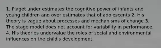 1. Piaget under estimates the cognitive power of infants and young children and over estimates that of adolescents 2. His theory is vague about processes and mechanisms of change 3. The stage model does not account for variability in performance. 4. His theories undervalue the roles of social and environmental influences on the child's development.