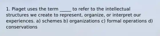 1. Piaget uses the term _____ to refer to the intellectual structures we create to represent, organize, or interpret our experiences. a) schemes b) organizations c) formal operations d) conservations