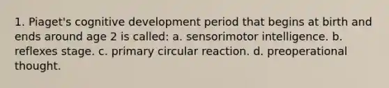 1. Piaget's cognitive development period that begins at birth and ends around age 2 is called: a. sensorimotor intelligence. b. reflexes stage. c. primary circular reaction. d. preoperational thought.