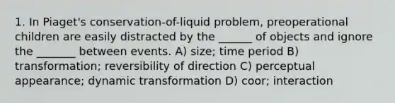 1. In Piaget's conservation-of-liquid problem, preoperational children are easily distracted by the ______ of objects and ignore the _______ between events. A) size; time period B) transformation; reversibility of direction C) perceptual appearance; dynamic transformation D) coor; interaction