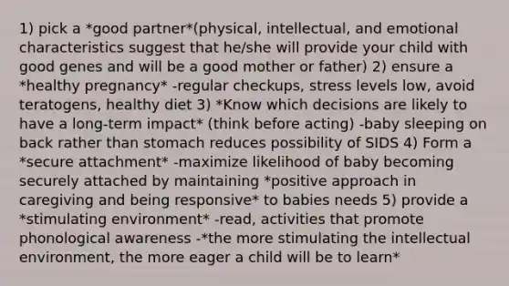 1) pick a *good partner*(physical, intellectual, and emotional characteristics suggest that he/she will provide your child with good genes and will be a good mother or father) 2) ensure a *healthy pregnancy* -regular checkups, stress levels low, avoid teratogens, healthy diet 3) *Know which decisions are likely to have a long-term impact* (think before acting) -baby sleeping on back rather than stomach reduces possibility of SIDS 4) Form a *secure attachment* -maximize likelihood of baby becoming securely attached by maintaining *positive approach in caregiving and being responsive* to babies needs 5) provide a *stimulating environment* -read, activities that promote phonological awareness -*the more stimulating the intellectual environment, the more eager a child will be to learn*