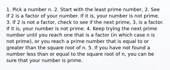 1. Pick a number n. 2. Start with the least prime number, 2. See if 2 is a factor of your number. If it is, your number is not prime. 3. If 2 is not a factor, check to see if the next prime, 3, is a factor. If it is, your number is not prime. 4. Keep trying the next prime number until you reach one that is a factor (in which case n is not prime), or you reach a prime number that is equal to or greater than the square root of n. 5. If you have not found a number less than or equal to the square root of n, you can be sure that your number is prime.