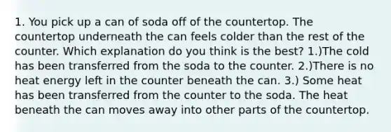 1. You pick up a can of soda off of the countertop. The countertop underneath the can feels colder than the rest of the counter. Which explanation do you think is the best? 1.)The cold has been transferred from the soda to the counter. 2.)There is no heat energy left in the counter beneath the can. 3.) Some heat has been transferred from the counter to the soda. The heat beneath the can moves away into other parts of the countertop.