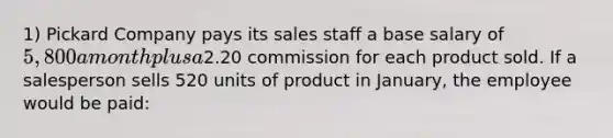 1) Pickard Company pays its sales staff a base salary of 5,800 a month plus a2.20 commission for each product sold. If a salesperson sells 520 units of product in January, the employee would be paid: