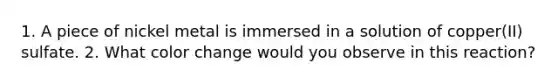 1. A piece of nickel metal is immersed in a solution of copper(II) sulfate. 2. What color change would you observe in this reaction?
