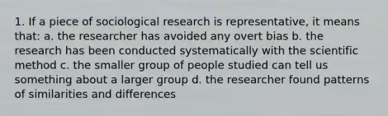 1. If a piece of sociological research is representative, it means that: a. the researcher has avoided any overt bias b. the research has been conducted systematically with the scientific method c. the smaller group of people studied can tell us something about a larger group d. the researcher found patterns of similarities and differences