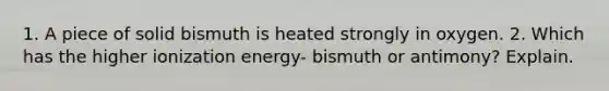 1. A piece of solid bismuth is heated strongly in oxygen. 2. Which has the higher ionization energy- bismuth or antimony? Explain.