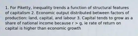 1. For Piketty, inequality trends a function of structural features of capitalism 2. Economic output distributed between factors of production: land, capital, and labour 3. Capital tends to grow as a share of national income because r > g, ie rate of return on capital is higher than economic growth