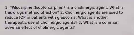 1. *Pilocarpine (Isopto-carpine)* is a cholinergic agent. What is this drugs method of action? 2. Cholinergic agents are used to reduce IOP in patients with glaucoma. What is another therapeutic use of cholinergic agents? 3. What is a common adverse effect of cholinergic agents?