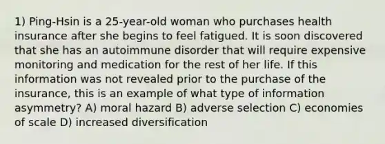 1) Ping-Hsin is a 25-year-old woman who purchases health insurance after she begins to feel fatigued. It is soon discovered that she has an autoimmune disorder that will require expensive monitoring and medication for the rest of her life. If this information was not revealed prior to the purchase of the insurance, this is an example of what type of information asymmetry? A) moral hazard B) adverse selection C) economies of scale D) increased diversification