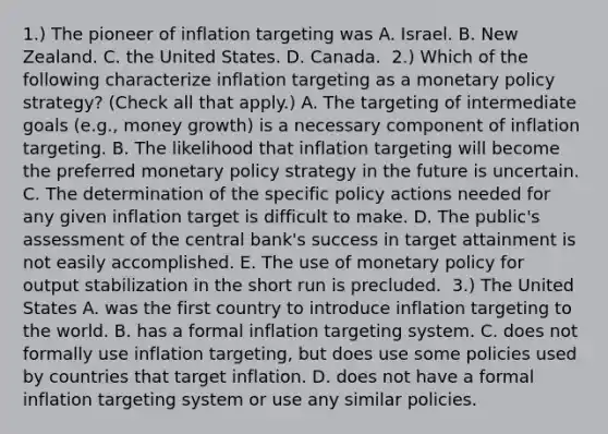 ​1.) The pioneer of inflation targeting was A. Israel. B. New Zealand. C. the United States. D. Canada. ​ 2.) Which of the following characterize inflation targeting as a monetary policy​ strategy? ​(Check all that apply​.) A. The targeting of intermediate goals​ (e.g., money​ growth) is a necessary component of inflation targeting. B. The likelihood that inflation targeting will become the preferred monetary policy strategy in the future is uncertain. C. The determination of the specific policy actions needed for any given inflation target is difficult to make. D. The​ public's assessment of the central​ bank's success in target attainment is not easily accomplished. E. The use of monetary policy for output stabilization in the short run is precluded. ​ 3.) The United States A. was the first country to introduce inflation targeting to the world. B. has a formal inflation targeting system. C. does not formally use inflation​ targeting, but does use some policies used by countries that target inflation. D. does not have a formal inflation targeting system or use any similar policies.