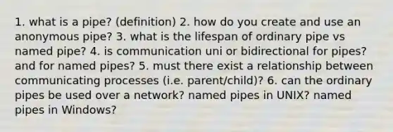 1. what is a pipe? (definition) 2. how do you create and use an anonymous pipe? 3. what is the lifespan of ordinary pipe vs named pipe? 4. is communication uni or bidirectional for pipes? and for named pipes? 5. must there exist a relationship between communicating processes (i.e. parent/child)? 6. can the ordinary pipes be used over a network? named pipes in UNIX? named pipes in Windows?