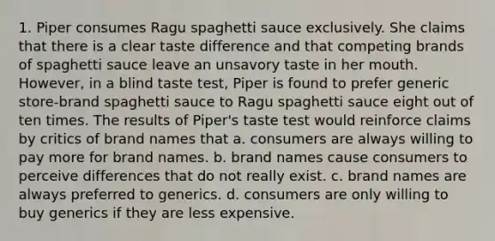 1. Piper consumes Ragu spaghetti sauce exclusively. She claims that there is a clear taste difference and that competing brands of spaghetti sauce leave an unsavory taste in her mouth. However, in a blind taste test, Piper is found to prefer generic store-brand spaghetti sauce to Ragu spaghetti sauce eight out of ten times. The results of Piper's taste test would reinforce claims by critics of brand names that a. consumers are always willing to pay more for brand names. b. brand names cause consumers to perceive differences that do not really exist. c. brand names are always preferred to generics. d. consumers are only willing to buy generics if they are less expensive.