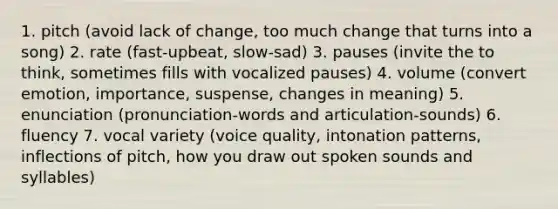 1. pitch (avoid lack of change, too much change that turns into a song) 2. rate (fast-upbeat, slow-sad) 3. pauses (invite the to think, sometimes fills with vocalized pauses) 4. volume (convert emotion, importance, suspense, changes in meaning) 5. enunciation (pronunciation-words and articulation-sounds) 6. fluency 7. vocal variety (voice quality, intonation patterns, inflections of pitch, how you draw out spoken sounds and syllables)