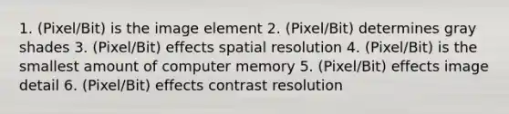 1. (Pixel/Bit) is the image element 2. (Pixel/Bit) determines gray shades 3. (Pixel/Bit) effects spatial resolution 4. (Pixel/Bit) is the smallest amount of computer memory 5. (Pixel/Bit) effects image detail 6. (Pixel/Bit) effects contrast resolution