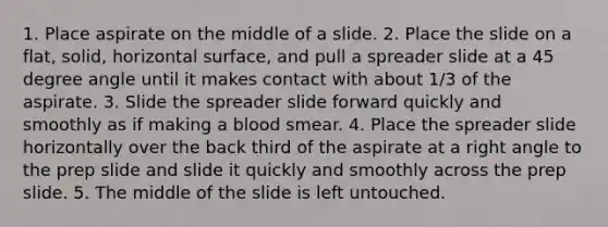 1. Place aspirate on the middle of a slide. 2. Place the slide on a flat, solid, horizontal surface, and pull a spreader slide at a 45 degree angle until it makes contact with about 1/3 of the aspirate. 3. Slide the spreader slide forward quickly and smoothly as if making a blood smear. 4. Place the spreader slide horizontally over the back third of the aspirate at a right angle to the prep slide and slide it quickly and smoothly across the prep slide. 5. The middle of the slide is left untouched.