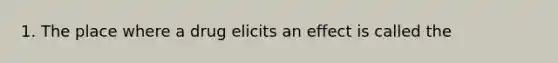 1. The place where a drug elicits an effect is called the