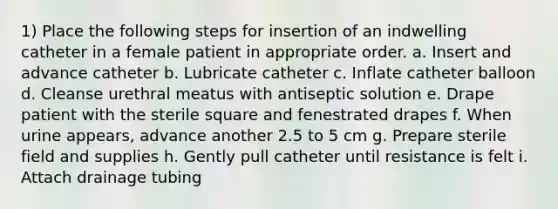 1) Place the following steps for insertion of an indwelling catheter in a female patient in appropriate order. a. Insert and advance catheter b. Lubricate catheter c. Inflate catheter balloon d. Cleanse urethral meatus with antiseptic solution e. Drape patient with the sterile square and fenestrated drapes f. When urine appears, advance another 2.5 to 5 cm g. Prepare sterile field and supplies h. Gently pull catheter until resistance is felt i. Attach drainage tubing