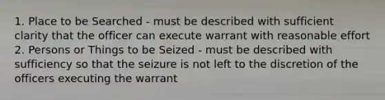 1. Place to be Searched - must be described with sufficient clarity that the officer can execute warrant with reasonable effort 2. Persons or Things to be Seized - must be described with sufficiency so that the seizure is not left to the discretion of the officers executing the warrant