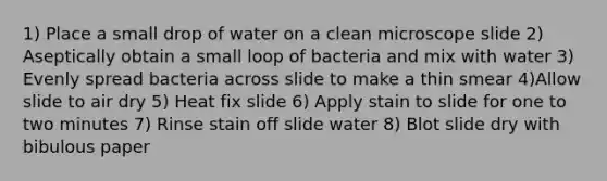 1) Place a small drop of water on a clean microscope slide 2) Aseptically obtain a small loop of bacteria and mix with water 3) Evenly spread bacteria across slide to make a thin smear 4)Allow slide to air dry 5) Heat fix slide 6) Apply stain to slide for one to two minutes 7) Rinse stain off slide water 8) Blot slide dry with bibulous paper