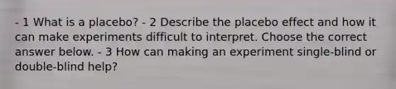 - 1 What is a​ placebo? - 2 Describe the placebo effect and how it can make experiments difficult to interpret. Choose the correct answer below. - 3 How can making an experiment​ single-blind or​ double-blind help?