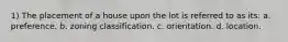 1) The placement of a house upon the lot is referred to as its: a. preference. b. zoning classification. c. orientation. d. location.
