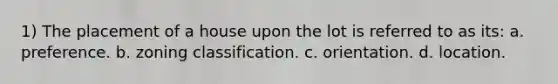 1) The placement of a house upon the lot is referred to as its: a. preference. b. zoning classification. c. orientation. d. location.