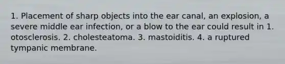 1. Placement of sharp objects into the ear canal, an explosion, a severe middle ear infection, or a blow to the ear could result in 1. otosclerosis. 2. cholesteatoma. 3. mastoiditis. 4. a ruptured tympanic membrane.