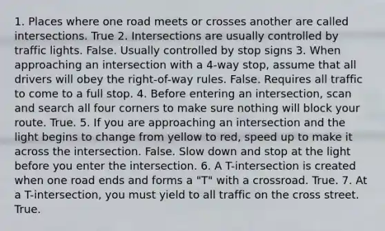 1. Places where one road meets or crosses another are called intersections. True 2. Intersections are usually controlled by traffic lights. False. Usually controlled by stop signs 3. When approaching an intersection with a 4-way stop, assume that all drivers will obey the right-of-way rules. False. Requires all traffic to come to a full stop. 4. Before entering an intersection, scan and search all four corners to make sure nothing will block your route. True. 5. If you are approaching an intersection and the light begins to change from yellow to red, speed up to make it across the intersection. False. Slow down and stop at the light before you enter the intersection. 6. A T-intersection is created when one road ends and forms a "T" with a crossroad. True. 7. At a T-intersection, you must yield to all traffic on the cross street. True.