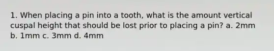 1. When placing a pin into a tooth, what is the amount vertical cuspal height that should be lost prior to placing a pin? a. 2mm b. 1mm c. 3mm d. 4mm