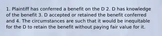 1. Plaintiff has conferred a benefit on the D 2. D has knowledge of the benefit 3. D accepted or retained the benefit conferred and 4. The circumstances are such that it would be inequitable for the D to retain the benefit without paying fair value for it.