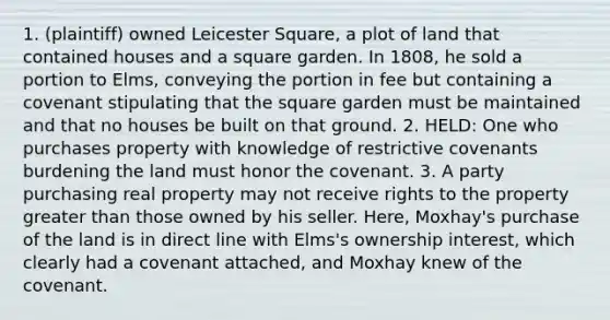 1. (plaintiff) owned Leicester Square, a plot of land that contained houses and a square garden. In 1808, he sold a portion to Elms, conveying the portion in fee but containing a covenant stipulating that the square garden must be maintained and that no houses be built on that ground. 2. HELD: One who purchases property with knowledge of restrictive covenants burdening the land must honor the covenant. 3. A party purchasing real property may not receive rights to the property greater than those owned by his seller. Here, Moxhay's purchase of the land is in direct line with Elms's ownership interest, which clearly had a covenant attached, and Moxhay knew of the covenant.