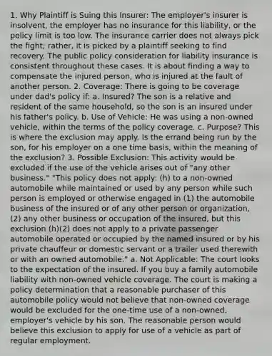 1. Why Plaintiff is Suing this Insurer: The employer's insurer is insolvent, the employer has no insurance for this liability, or the policy limit is too low. The insurance carrier does not always pick the fight; rather, it is picked by a plaintiff seeking to find recovery. The public policy consideration for liability insurance is consistent throughout these cases. It is about finding a way to compensate the injured person, who is injured at the fault of another person. 2. Coverage: There is going to be coverage under dad's policy if: a. Insured? The son is a relative and resident of the same household, so the son is an insured under his father's policy. b. Use of Vehicle: He was using a non-owned vehicle, within the terms of the policy coverage. c. Purpose? This is where the exclusion may apply. Is the errand being run by the son, for his employer on a one time basis, within the meaning of the exclusion? 3. Possible Exclusion: This activity would be excluded if the use of the vehicle arises out of "any other business." "This policy does not apply: (h) to a non-owned automobile while maintained or used by any person while such person is employed or otherwise engaged in (1) the automobile business of the insured or of any other person or organization, (2) any other business or occupation of the insured, but this exclusion (h)(2) does not apply to a private passenger automobile operated or occupied by the named insured or by his private chauffeur or domestic servant or a trailer used therewith or with an owned automobile." a. Not Applicable: The court looks to the expectation of the insured. If you buy a family automobile liability with non-owned vehicle coverage. The court is making a policy determination that a reasonable purchaser of this automobile policy would not believe that non-owned coverage would be excluded for the one-time use of a non-owned, employer's vehicle by his son. The reasonable person would believe this exclusion to apply for use of a vehicle as part of regular employment.