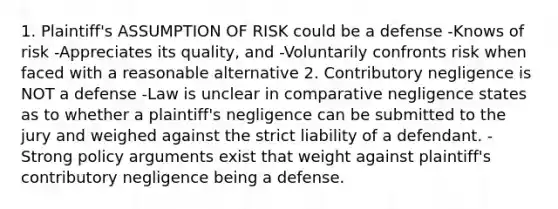 1. Plaintiff's​ ASSUMPTION OF RISK could be a defense -Knows of risk -Appreciates its quality, and -Voluntarily confronts risk when faced with a reasonable alternative 2. Contributory negligence is NOT a defense -Law is unclear in comparative negligence states as to whether a plaintiff's negligence can be submitted to the jury and weighed against the strict liability of a defendant. -Strong policy arguments exist that weight against plaintiff's contributory negligence being a defense.