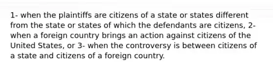 1- when the plaintiffs are citizens of a state or states different from the state or states of which the defendants are citizens, 2- when a foreign country brings an action against citizens of the United States, or 3- when the controversy is between citizens of a state and citizens of a foreign country.