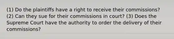 (1) Do the plaintiffs have a right to receive their commissions? (2) Can they sue for their commissions in court? (3) Does the Supreme Court have the authority to order the delivery of their commissions?