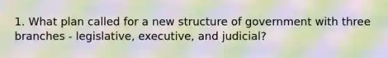 1. What plan called for a new structure of government with three branches - legislative, executive, and judicial?